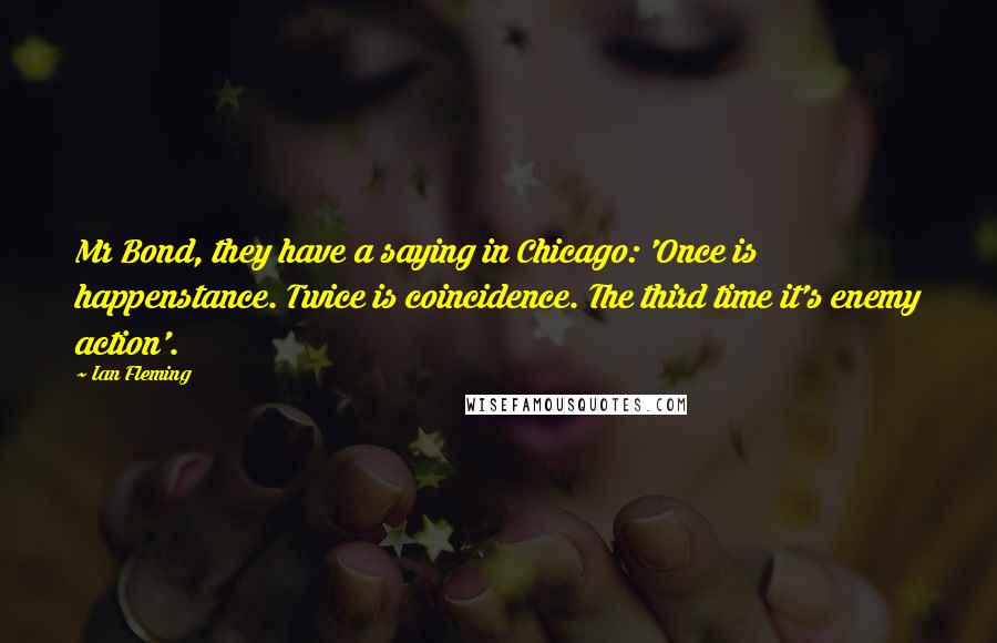 Ian Fleming Quotes: Mr Bond, they have a saying in Chicago: 'Once is happenstance. Twice is coincidence. The third time it's enemy action'.