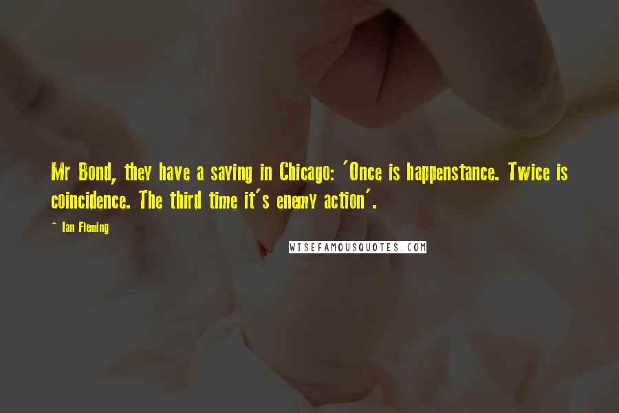 Ian Fleming Quotes: Mr Bond, they have a saying in Chicago: 'Once is happenstance. Twice is coincidence. The third time it's enemy action'.