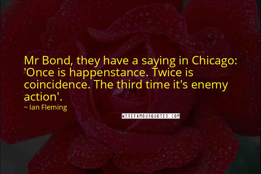 Ian Fleming Quotes: Mr Bond, they have a saying in Chicago: 'Once is happenstance. Twice is coincidence. The third time it's enemy action'.
