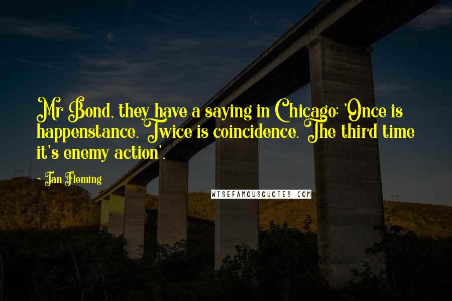 Ian Fleming Quotes: Mr Bond, they have a saying in Chicago: 'Once is happenstance. Twice is coincidence. The third time it's enemy action'.