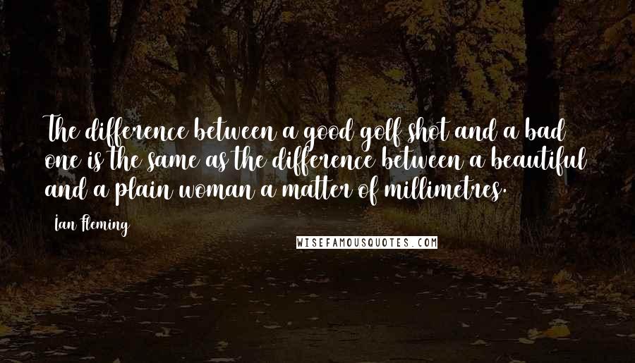 Ian Fleming Quotes: The difference between a good golf shot and a bad one is the same as the difference between a beautiful and a plain woman a matter of millimetres.