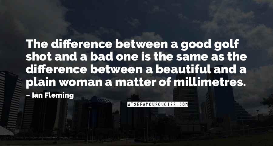 Ian Fleming Quotes: The difference between a good golf shot and a bad one is the same as the difference between a beautiful and a plain woman a matter of millimetres.