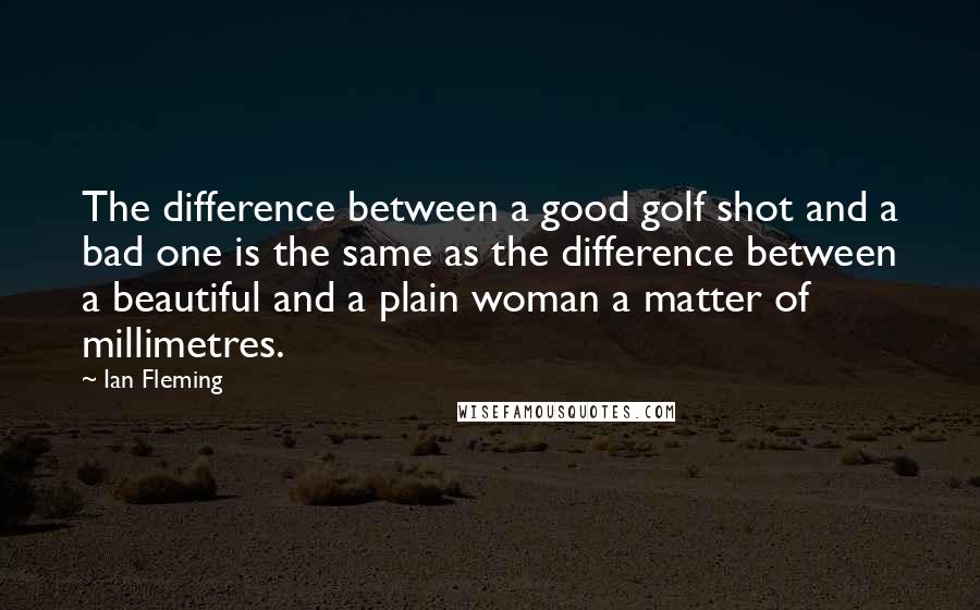 Ian Fleming Quotes: The difference between a good golf shot and a bad one is the same as the difference between a beautiful and a plain woman a matter of millimetres.