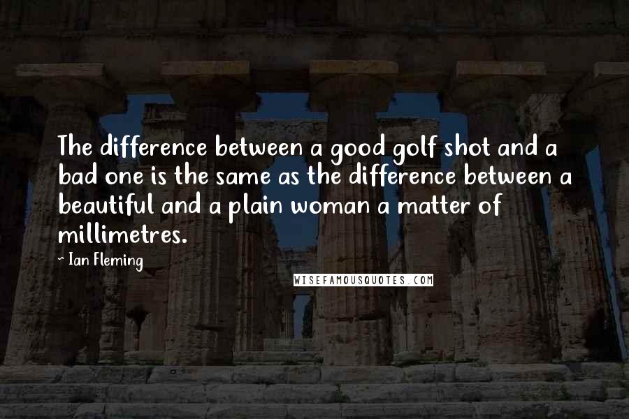 Ian Fleming Quotes: The difference between a good golf shot and a bad one is the same as the difference between a beautiful and a plain woman a matter of millimetres.