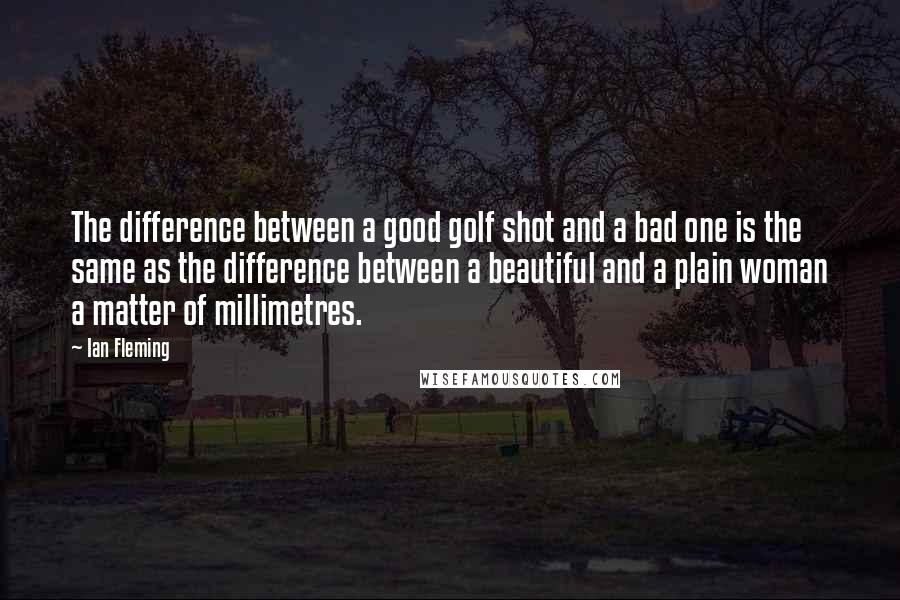 Ian Fleming Quotes: The difference between a good golf shot and a bad one is the same as the difference between a beautiful and a plain woman a matter of millimetres.