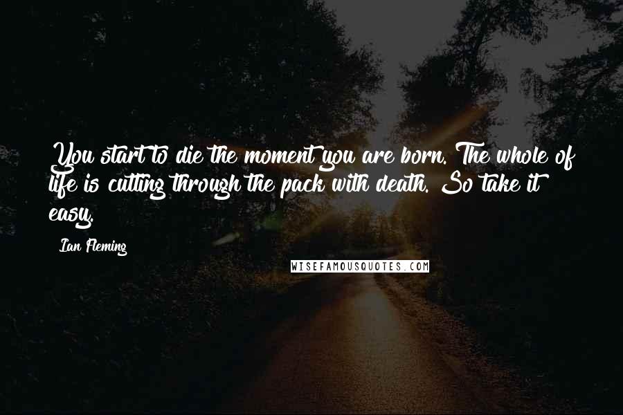 Ian Fleming Quotes: You start to die the moment you are born. The whole of life is cutting through the pack with death. So take it easy.