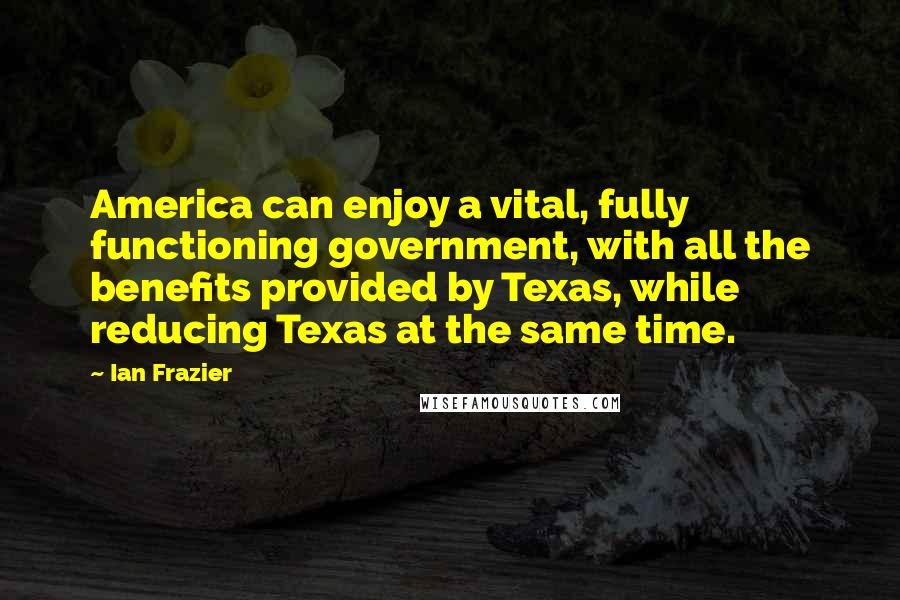 Ian Frazier Quotes: America can enjoy a vital, fully functioning government, with all the benefits provided by Texas, while reducing Texas at the same time.