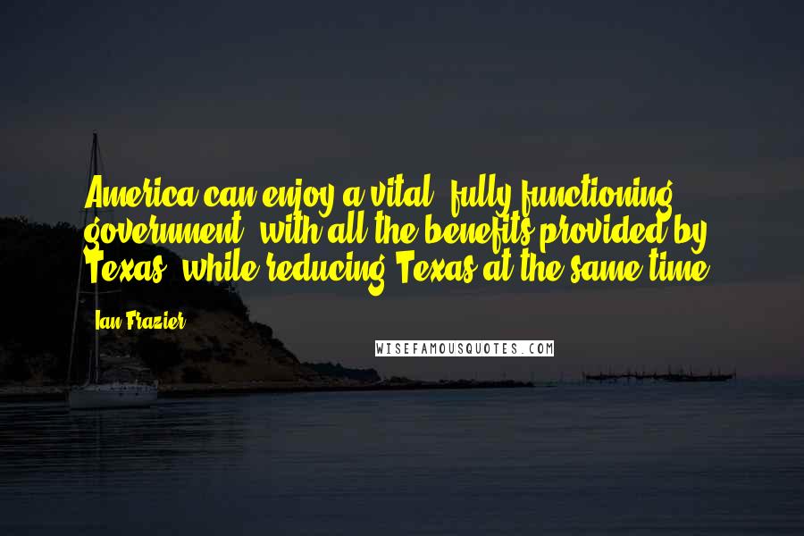 Ian Frazier Quotes: America can enjoy a vital, fully functioning government, with all the benefits provided by Texas, while reducing Texas at the same time.