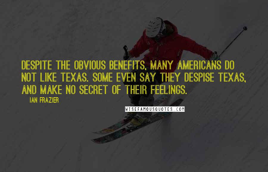 Ian Frazier Quotes: Despite the obvious benefits, many Americans do not like Texas. Some even say they despise Texas, and make no secret of their feelings.