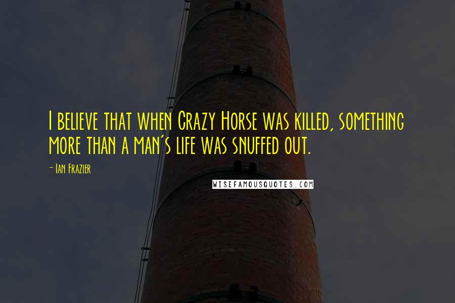 Ian Frazier Quotes: I believe that when Crazy Horse was killed, something more than a man's life was snuffed out.