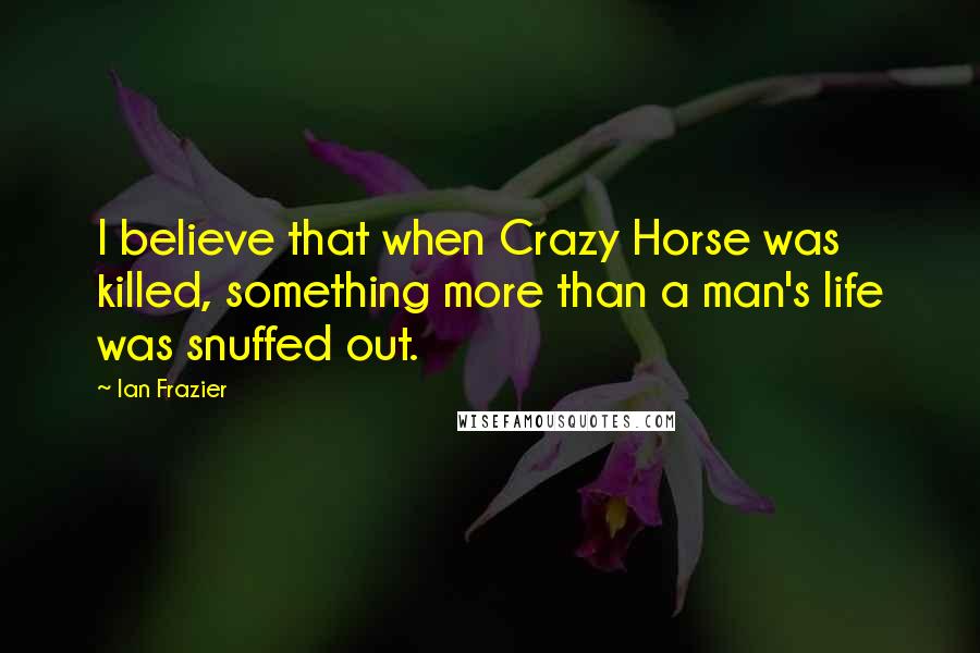 Ian Frazier Quotes: I believe that when Crazy Horse was killed, something more than a man's life was snuffed out.
