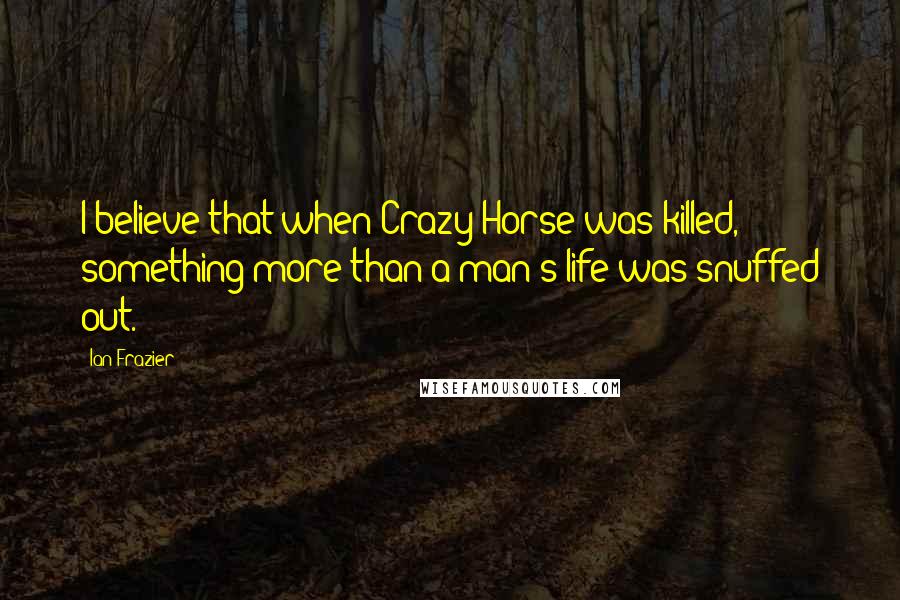 Ian Frazier Quotes: I believe that when Crazy Horse was killed, something more than a man's life was snuffed out.