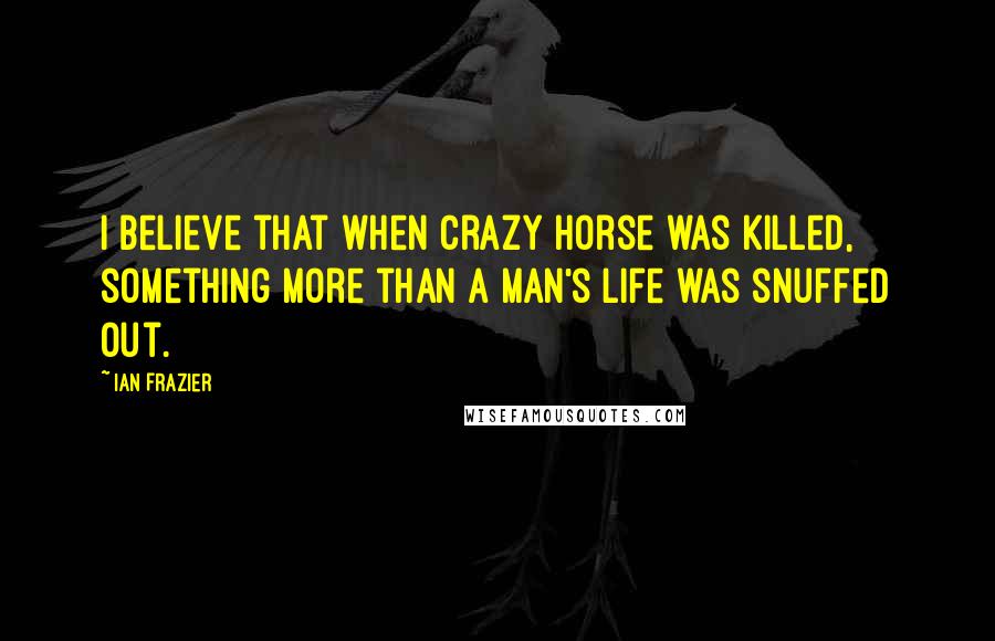 Ian Frazier Quotes: I believe that when Crazy Horse was killed, something more than a man's life was snuffed out.