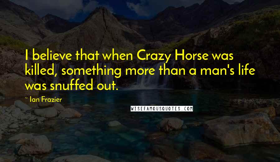 Ian Frazier Quotes: I believe that when Crazy Horse was killed, something more than a man's life was snuffed out.