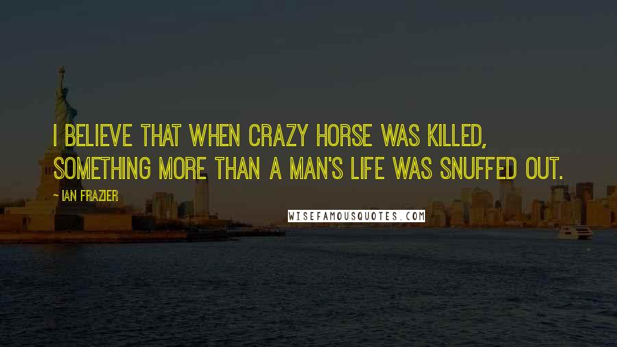 Ian Frazier Quotes: I believe that when Crazy Horse was killed, something more than a man's life was snuffed out.