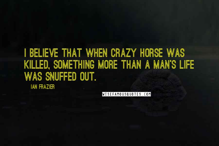 Ian Frazier Quotes: I believe that when Crazy Horse was killed, something more than a man's life was snuffed out.