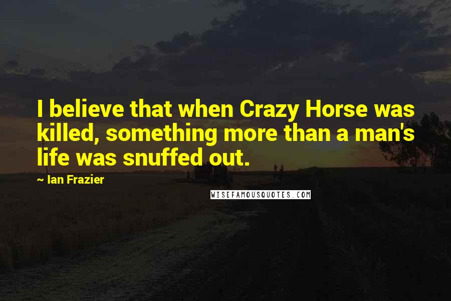 Ian Frazier Quotes: I believe that when Crazy Horse was killed, something more than a man's life was snuffed out.