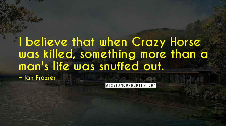 Ian Frazier Quotes: I believe that when Crazy Horse was killed, something more than a man's life was snuffed out.