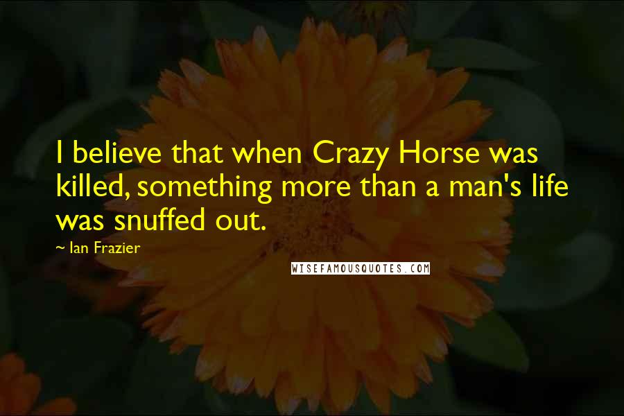 Ian Frazier Quotes: I believe that when Crazy Horse was killed, something more than a man's life was snuffed out.