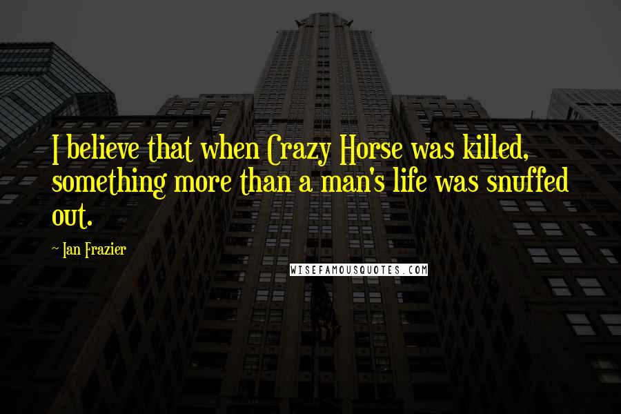 Ian Frazier Quotes: I believe that when Crazy Horse was killed, something more than a man's life was snuffed out.