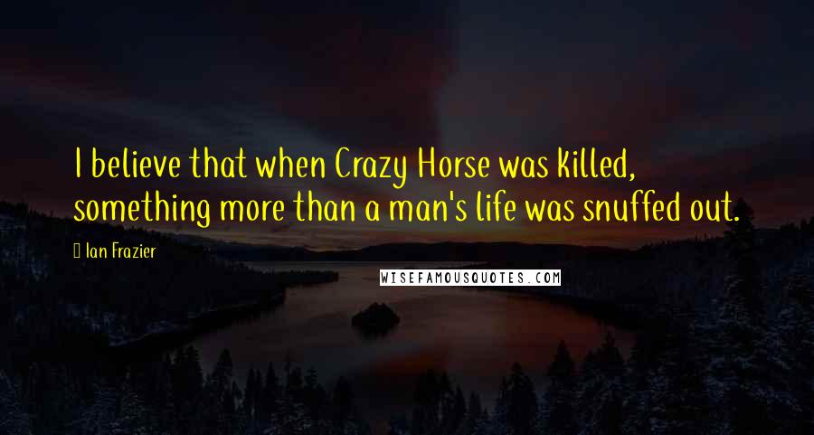 Ian Frazier Quotes: I believe that when Crazy Horse was killed, something more than a man's life was snuffed out.