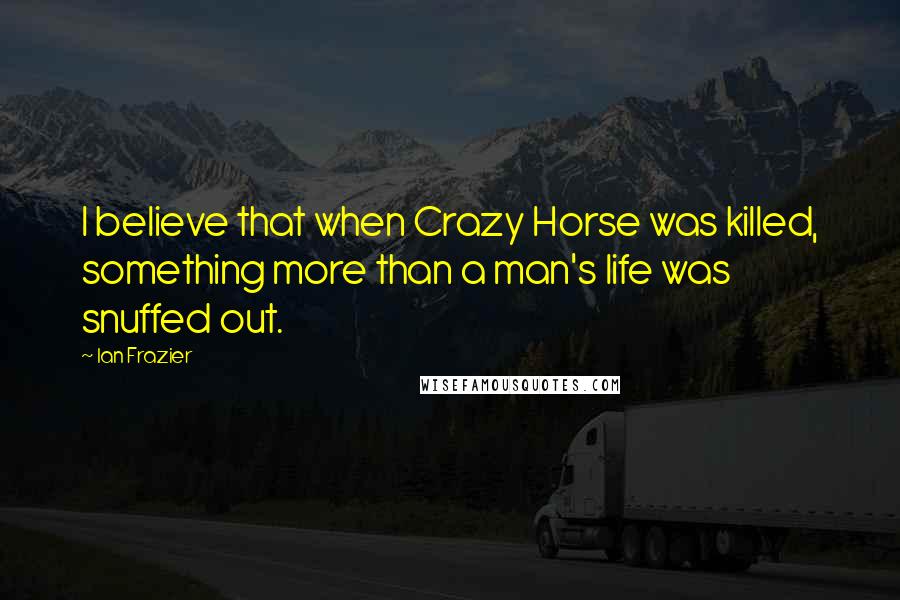 Ian Frazier Quotes: I believe that when Crazy Horse was killed, something more than a man's life was snuffed out.