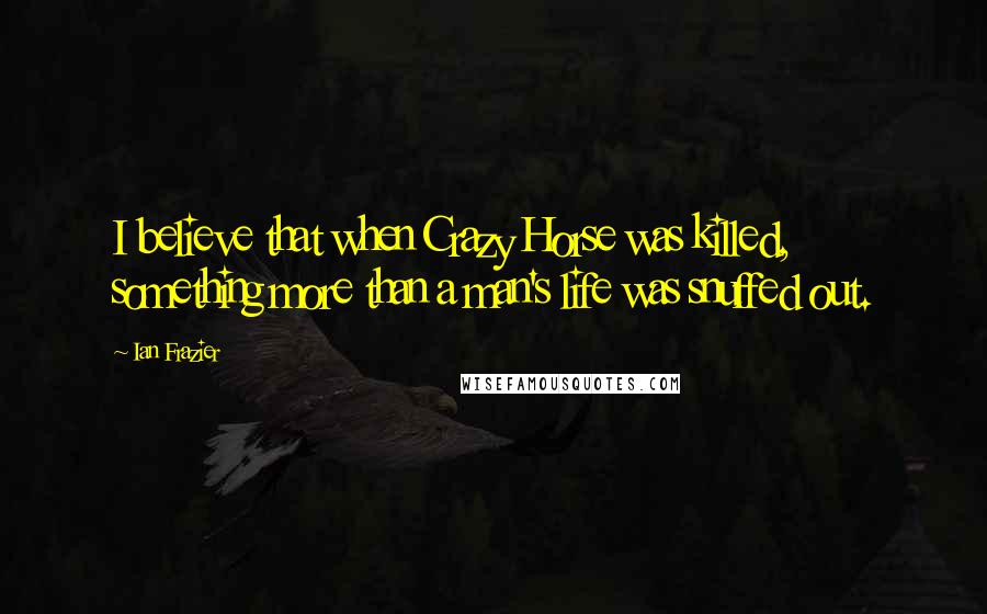 Ian Frazier Quotes: I believe that when Crazy Horse was killed, something more than a man's life was snuffed out.