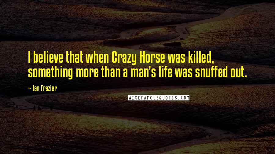 Ian Frazier Quotes: I believe that when Crazy Horse was killed, something more than a man's life was snuffed out.