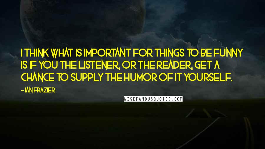 Ian Frazier Quotes: I think what is important for things to be funny is if you the listener, or the reader, get a chance to supply the humor of it yourself.