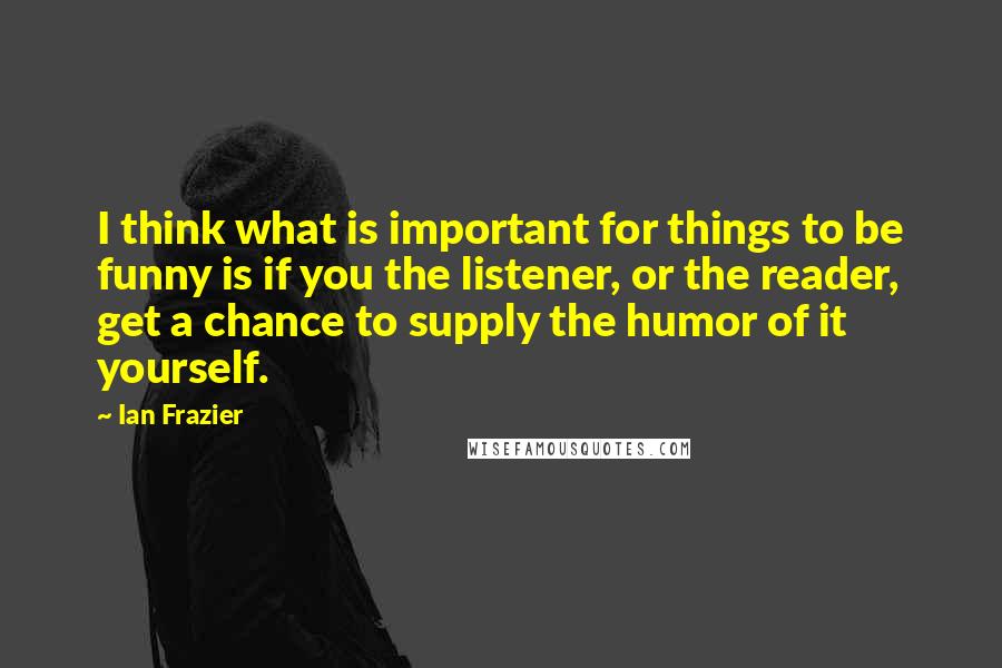 Ian Frazier Quotes: I think what is important for things to be funny is if you the listener, or the reader, get a chance to supply the humor of it yourself.