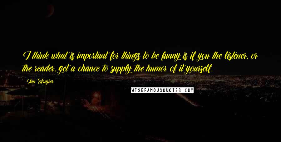 Ian Frazier Quotes: I think what is important for things to be funny is if you the listener, or the reader, get a chance to supply the humor of it yourself.