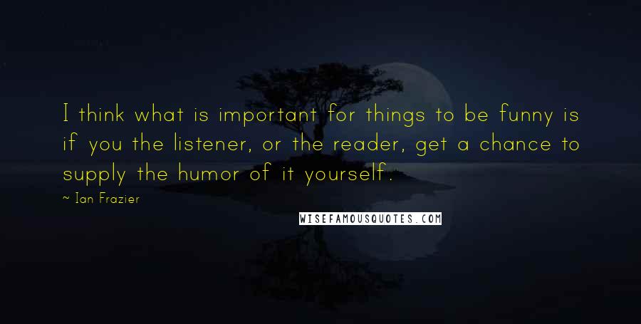 Ian Frazier Quotes: I think what is important for things to be funny is if you the listener, or the reader, get a chance to supply the humor of it yourself.