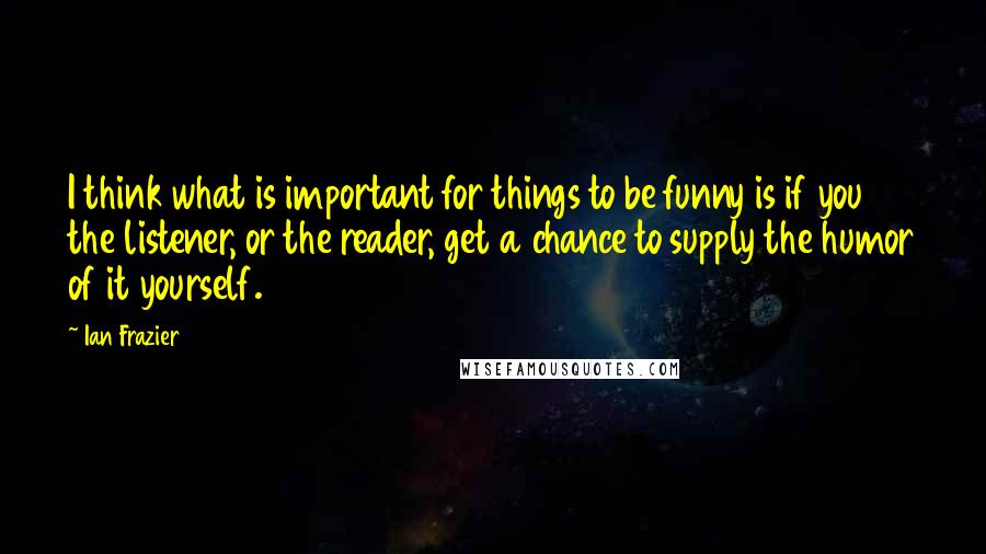 Ian Frazier Quotes: I think what is important for things to be funny is if you the listener, or the reader, get a chance to supply the humor of it yourself.