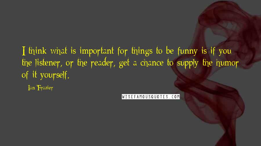 Ian Frazier Quotes: I think what is important for things to be funny is if you the listener, or the reader, get a chance to supply the humor of it yourself.