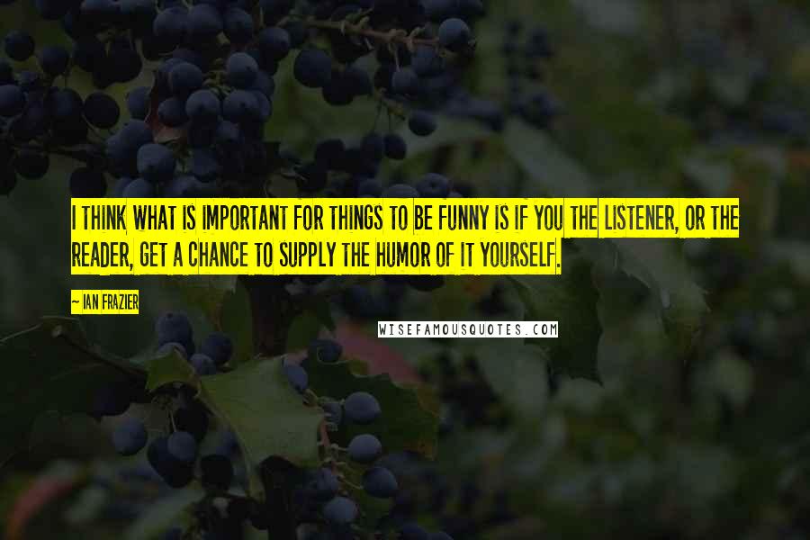 Ian Frazier Quotes: I think what is important for things to be funny is if you the listener, or the reader, get a chance to supply the humor of it yourself.