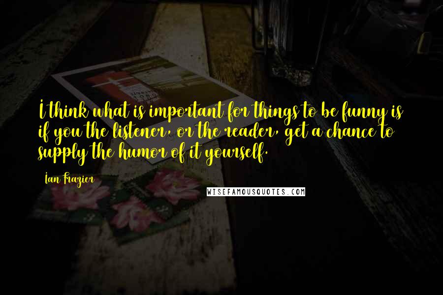 Ian Frazier Quotes: I think what is important for things to be funny is if you the listener, or the reader, get a chance to supply the humor of it yourself.