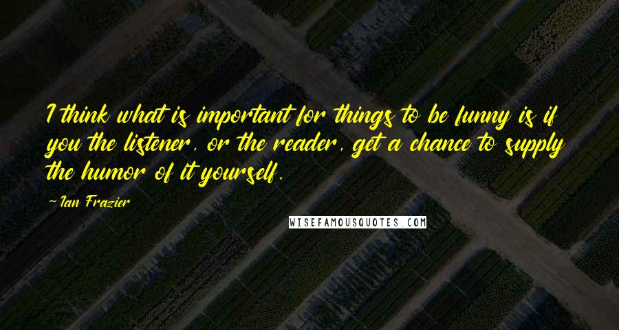 Ian Frazier Quotes: I think what is important for things to be funny is if you the listener, or the reader, get a chance to supply the humor of it yourself.