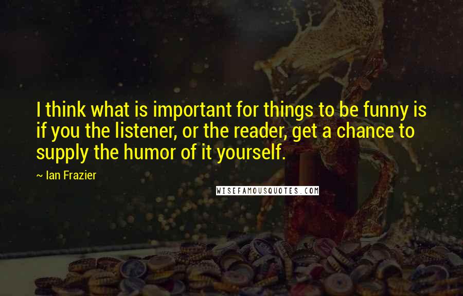 Ian Frazier Quotes: I think what is important for things to be funny is if you the listener, or the reader, get a chance to supply the humor of it yourself.