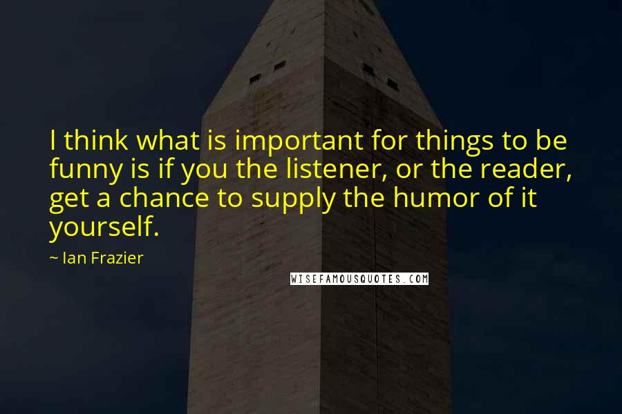 Ian Frazier Quotes: I think what is important for things to be funny is if you the listener, or the reader, get a chance to supply the humor of it yourself.