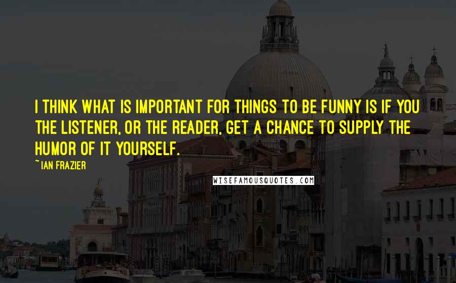 Ian Frazier Quotes: I think what is important for things to be funny is if you the listener, or the reader, get a chance to supply the humor of it yourself.