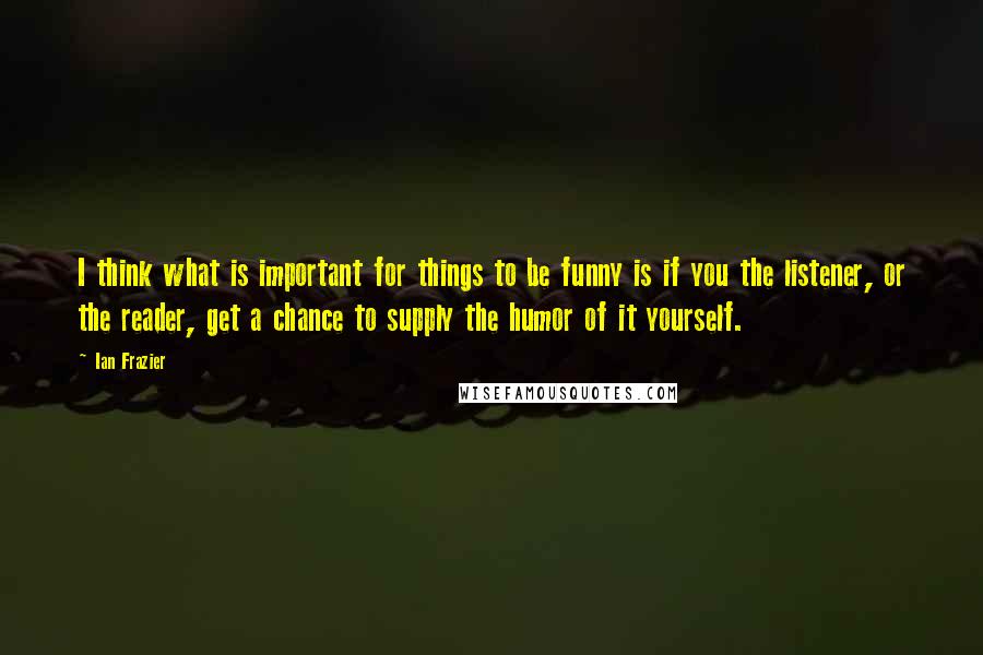 Ian Frazier Quotes: I think what is important for things to be funny is if you the listener, or the reader, get a chance to supply the humor of it yourself.