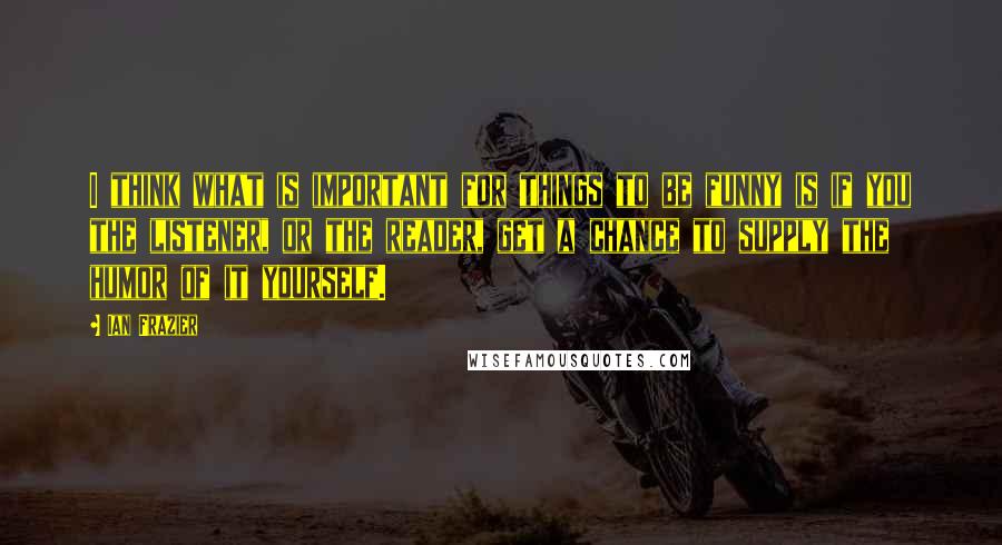 Ian Frazier Quotes: I think what is important for things to be funny is if you the listener, or the reader, get a chance to supply the humor of it yourself.