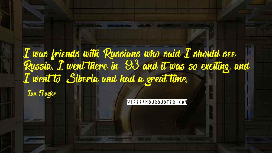 Ian Frazier Quotes: I was friends with Russians who said I should see Russia. I went there in '93 and it was so exciting, and I went to Siberia and had a great time.