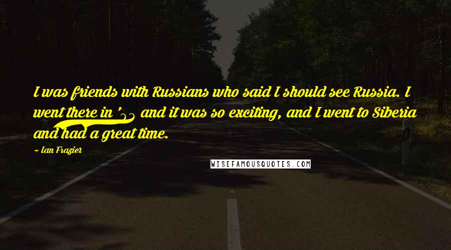 Ian Frazier Quotes: I was friends with Russians who said I should see Russia. I went there in '93 and it was so exciting, and I went to Siberia and had a great time.