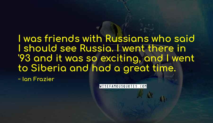 Ian Frazier Quotes: I was friends with Russians who said I should see Russia. I went there in '93 and it was so exciting, and I went to Siberia and had a great time.