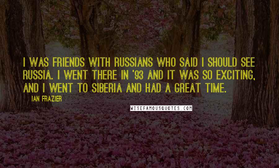 Ian Frazier Quotes: I was friends with Russians who said I should see Russia. I went there in '93 and it was so exciting, and I went to Siberia and had a great time.