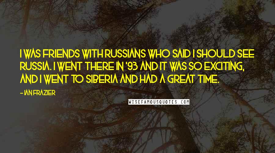 Ian Frazier Quotes: I was friends with Russians who said I should see Russia. I went there in '93 and it was so exciting, and I went to Siberia and had a great time.