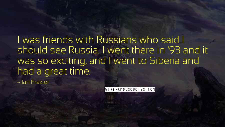 Ian Frazier Quotes: I was friends with Russians who said I should see Russia. I went there in '93 and it was so exciting, and I went to Siberia and had a great time.