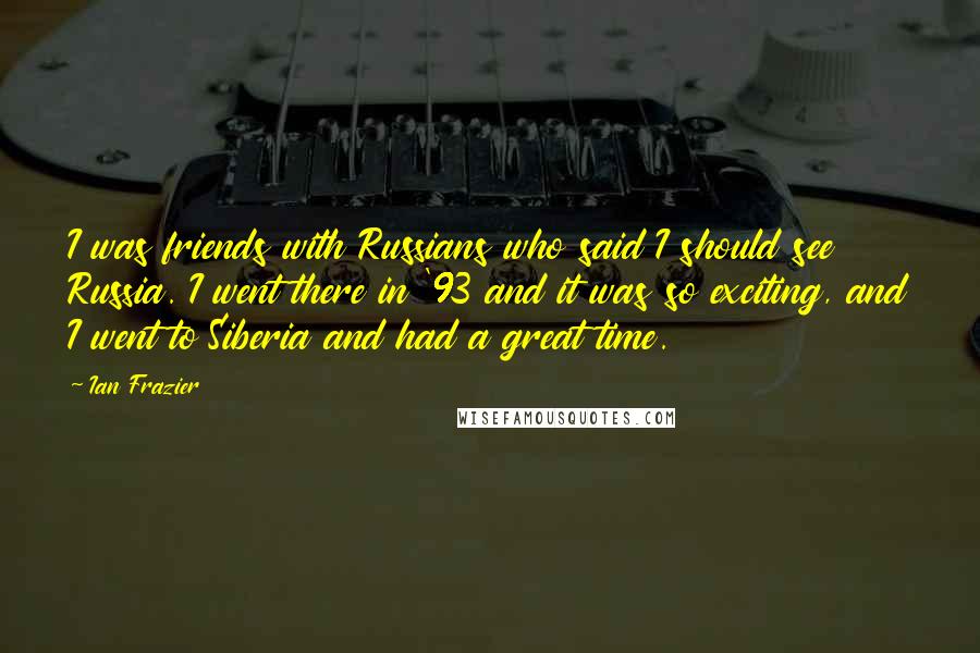 Ian Frazier Quotes: I was friends with Russians who said I should see Russia. I went there in '93 and it was so exciting, and I went to Siberia and had a great time.