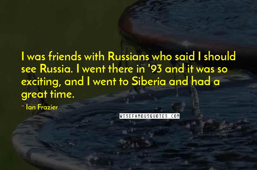 Ian Frazier Quotes: I was friends with Russians who said I should see Russia. I went there in '93 and it was so exciting, and I went to Siberia and had a great time.